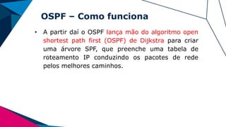 OSPF – Como funciona
• A partir daí o OSPF lança mão do algoritmo open
shortest path first (OSPF) de Dijkstra para criar
uma árvore SPF, que preenche uma tabela de
roteamento IP conduzindo os pacotes de rede
pelos melhores caminhos.
 