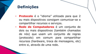 Definições
• Protocolo é o “idioma” utilizado para que 2
ou mais dispositivos consigam comunicar-se e
compartilhar recursos e serviços.
• Rede de Computadores é um conjunto de
dois ou mais dispositivos (também chamados
de nós) que usam um conjunto de regras
(protocolo) em comum para compartilhar
recursos (hardware, troca de mensagens, etc)
entre si, através de uma rede.
 
