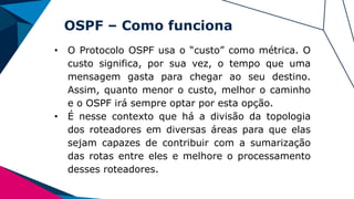 OSPF – Como funciona
• O Protocolo OSPF usa o “custo” como métrica. O
custo significa, por sua vez, o tempo que uma
mensagem gasta para chegar ao seu destino.
Assim, quanto menor o custo, melhor o caminho
e o OSPF irá sempre optar por esta opção.
• É nesse contexto que há a divisão da topologia
dos roteadores em diversas áreas para que elas
sejam capazes de contribuir com a sumarização
das rotas entre eles e melhore o processamento
desses roteadores.
 