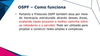 OSPF – Como funciona
• Portanto o Protocolo OSPF também atua por meio
de hierarquia estruturada através dessas áreas,
avaliando nesse processo o melhor caminho entre
os roteadores e o servidor. Pode ser utilizado para
projetar e construir redes amplas e complexas.
 