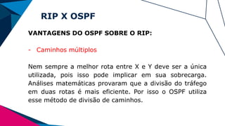 RIP X OSPF
VANTAGENS DO OSPF SOBRE O RIP:
- Caminhos múltiplos
Nem sempre a melhor rota entre X e Y deve ser a única
utilizada, pois isso pode implicar em sua sobrecarga.
Análises matemáticas provaram que a divisão do tráfego
em duas rotas é mais eficiente. Por isso o OSPF utiliza
esse método de divisão de caminhos.
 
