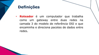 Definições
• Roteador é um computador que trabalha
como um gateway entre duas redes na
camada 3 do modelo de referência OSI e que
encaminha e direciona pacotes de dados entre
redes.
 