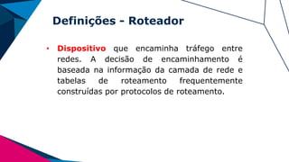 Definições - Roteador
• Dispositivo que encaminha tráfego entre
redes. A decisão de encaminhamento é
baseada na informação da camada de rede e
tabelas de roteamento frequentemente
construídas por protocolos de roteamento.
 