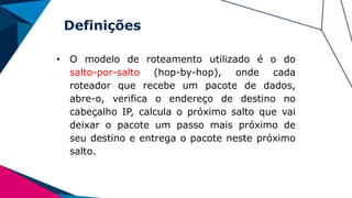Definições
• O modelo de roteamento utilizado é o do
salto-por-salto (hop-by-hop), onde cada
roteador que recebe um pacote de dados,
abre-o, verifica o endereço de destino no
cabeçalho IP, calcula o próximo salto que vai
deixar o pacote um passo mais próximo de
seu destino e entrega o pacote neste próximo
salto.
 
