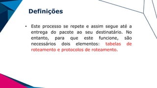 Definições
• Este processo se repete e assim segue até a
entrega do pacote ao seu destinatário. No
entanto, para que este funcione, são
necessários dois elementos: tabelas de
roteamento e protocolos de roteamento.
 