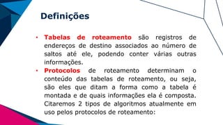 Definições
• Tabelas de roteamento são registros de
endereços de destino associados ao número de
saltos até ele, podendo conter várias outras
informações.
• Protocolos de roteamento determinam o
conteúdo das tabelas de roteamento, ou seja,
são eles que ditam a forma como a tabela é
montada e de quais informações ela é composta.
Citaremos 2 tipos de algoritmos atualmente em
uso pelos protocolos de roteamento:
 