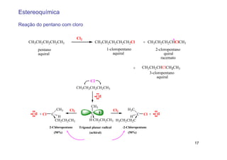 Estereoquímica

Reação do pentano com cloro

                                    Cl2                                                        *
    CH3CH2CH2CH2CH3                              CH3CH2CH2CH2CH2Cl                 + CH3CH2CH2CHClCH3
          pentano                                       1-cloropentano                   2-cloropentano
          aquiral                                           aquiral                           quiral
                                                                                            racemato

                                                                           +       CH3CH2CHClCH2CH3
                                                                                      3-cloropentano
                                                                                          aquiral
                                             C2
                                    CH3CH2CH2CH2CH3

                                                  Cl

                                             CH3
                        CH3   Cl2                              Cl2     H 3C
     Cl   + Cl      C                        C                                 C   Cl + Cl
                         H                                            H
                        CH2CH2CH3           H CH2CH2CH3         H3CH2CH2C
             (S)-2-Chloropentane     Trigonal planar radical     (R)-2-Chloropentane
                    (50%)                   (achiral)                  (50%)

                                          Enantiomers
                                                                                                          17
 