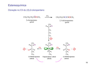 Estereoquímica
Cloração no C3 do (S)-2-cloropentano

                         *                          Cl2
               CH3CH2CH2CHClCH3                                         CH3CH2CHClCHClCH3
                  2-cloropentano                                              2,3-dicloropentano
                       quiral                                                         quiral
                                                     CH3
                                                   H    Cl
                                                     C
                                                        CH2
                                                        CH2
                                                        CH3

                                                           Cl

                         CH3                         CH3                            CH3
                       H    Cl                     H    Cl                        H    Cl
                         C                           C                              C
                                        Cl2                             Cl2
               Cl +        C                           C                              C        + Cl
                      Cl       H                                                  H       Cl
                           CH2                        H CH2                           CH2
                           CH3                            CH3                         CH3
               (2S,3S)-2,3-Dichloropentane    Trigonal planar radical     (2S,3R)-2,3-Dichloropentane
                          (chiral)                   (chiral)                       (chiral)

                                                Diastereomers
                                                                                                        18
 