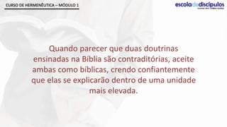 CURSO DE HERMENÊUTICA – MÓDULO 1




               Quando parecer que duas doutrinas
           ensinadas na Bíblia são contraditórias, aceite
           ambas como bíblicas, crendo confiantemente
           que elas se explicarão dentro de uma unidade
                            mais elevada.
 