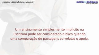 CURSO DE HERMENÊUTICA – MÓDULO 1




         Um ensinamento simplesmente implícito na
        Escritura pode ser considerado bíblico quando
       uma comparação de passagens correlatas o apoia.
 