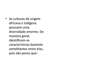 • As culturas de origem
africana e indígena
possuem uma
diversidade enorme. De
maneira geral,
identificam-se
características bastante
semelhantes entre elas,
pois são povos que:
 