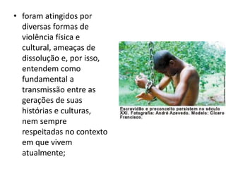 • foram atingidos por
diversas formas de
violência física e
cultural, ameaças de
dissolução e, por isso,
entendem como
fundamental a
transmissão entre as
gerações de suas
histórias e culturas,
nem sempre
respeitadas no contexto
em que vivem
atualmente;
 