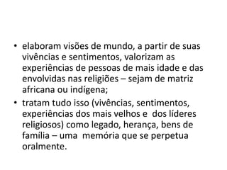 • elaboram visões de mundo, a partir de suas
vivências e sentimentos, valorizam as
experiências de pessoas de mais idade e das
envolvidas nas religiões – sejam de matriz
africana ou indígena;
• tratam tudo isso (vivências, sentimentos,
experiências dos mais velhos e dos líderes
religiosos) como legado, herança, bens de
família – uma memória que se perpetua
oralmente.
 