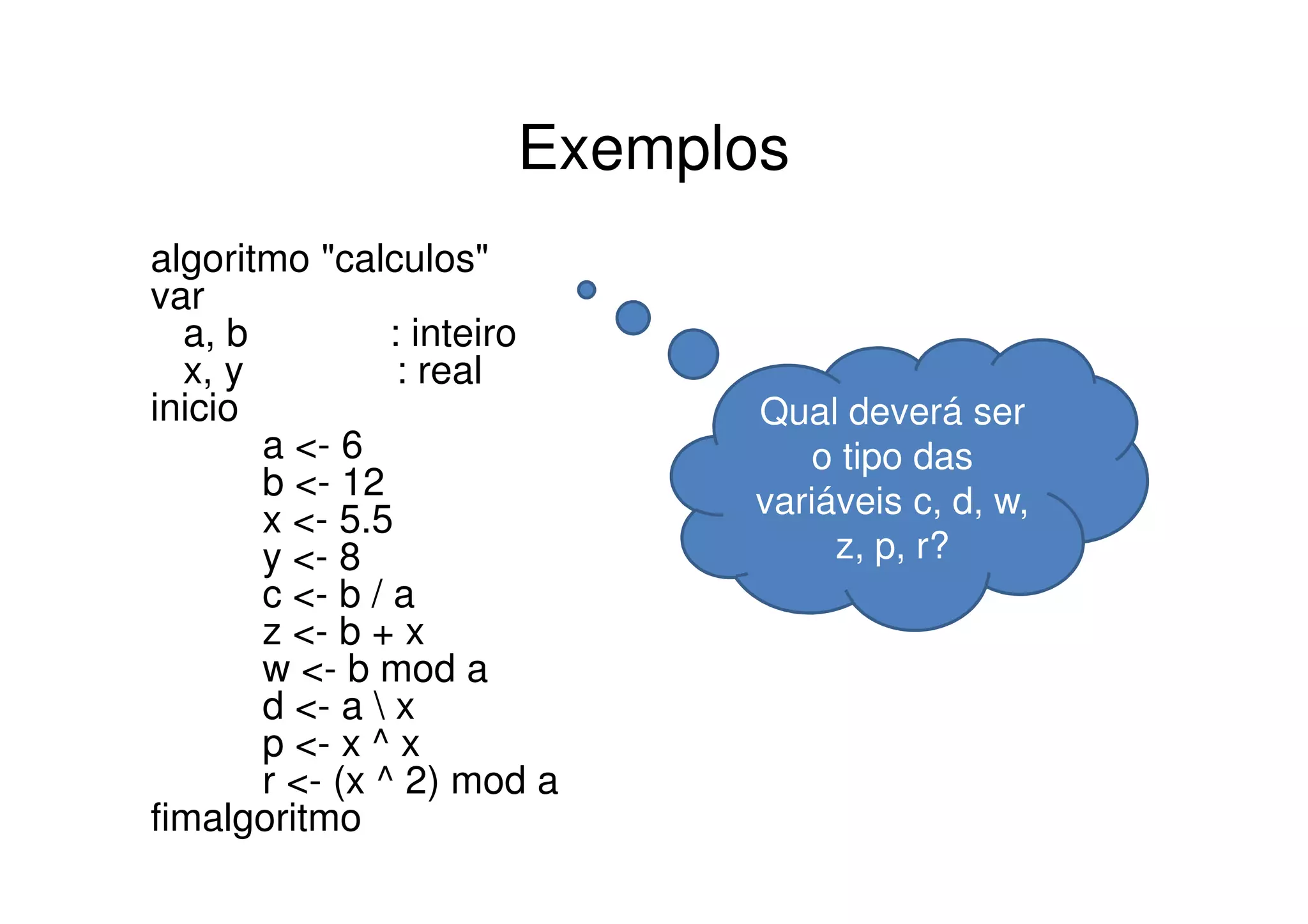 Exemplos
algoritmo "calculos"
var
  a, b          : inteiro
  x, y           : real
inicio                      Qual deverá ser
       a <- 6                   o tipo das
       b <- 12              variáveis c, d, w,
       x <- 5.5
       y <- 8                    z, p, r?
       c <- b / a
       z <- b + x
       w <- b mod a
       d <- a  x
       p <- x ^ x
       r <- (x ^ 2) mod a
fimalgoritmo
 