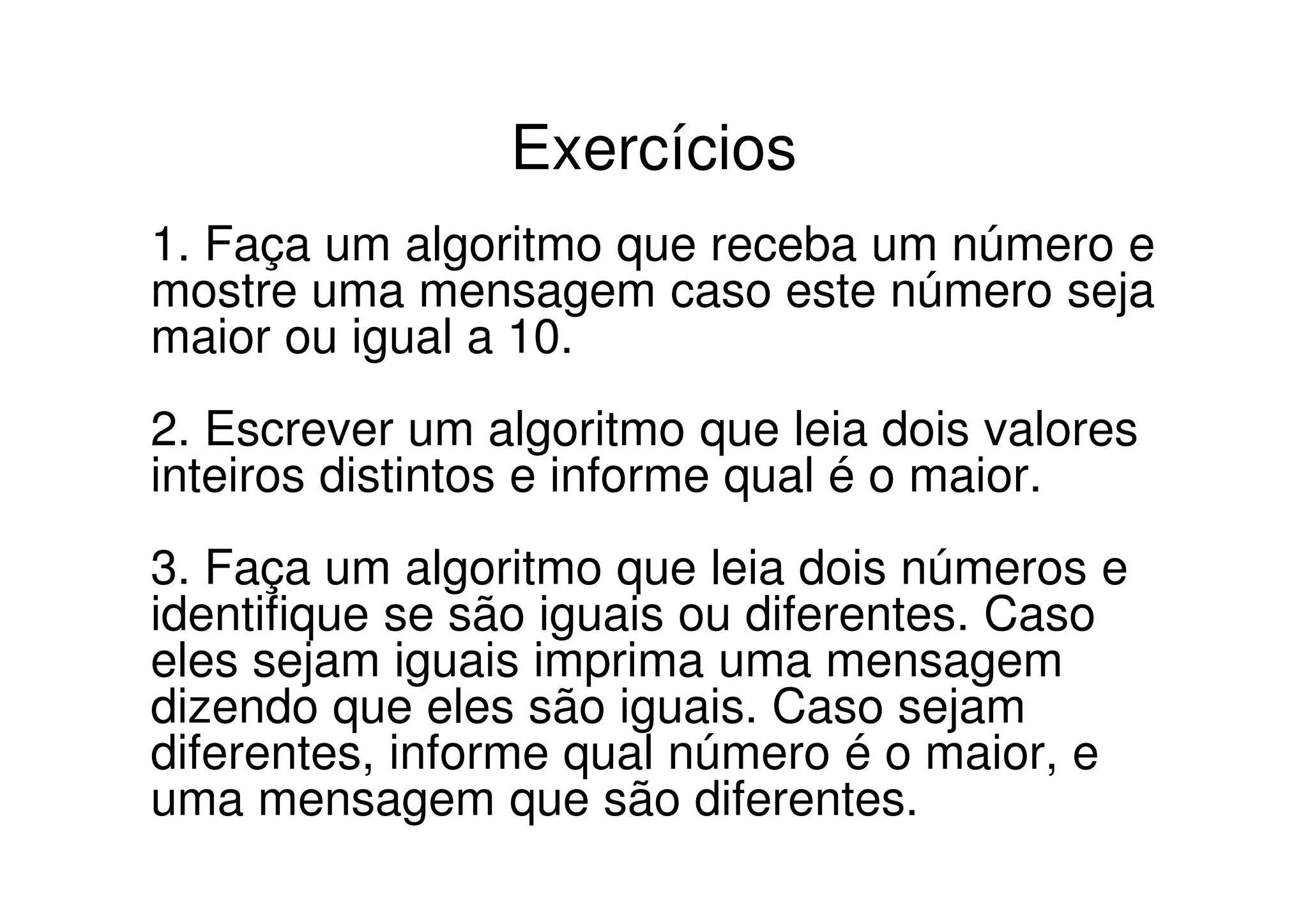 Exercícios
1. Faça um algoritmo que receba um número e
mostre uma mensagem caso este número seja
maior ou igual a 10.
2. Escrever um algoritmo que leia dois valores
inteiros distintos e informe qual é o maior.
3. Faça um algoritmo que leia dois números e
identifique se são iguais ou diferentes. Caso
eles sejam iguais imprima uma mensagem
dizendo que eles são iguais. Caso sejam
diferentes, informe qual número é o maior, e
uma mensagem que são diferentes.
 