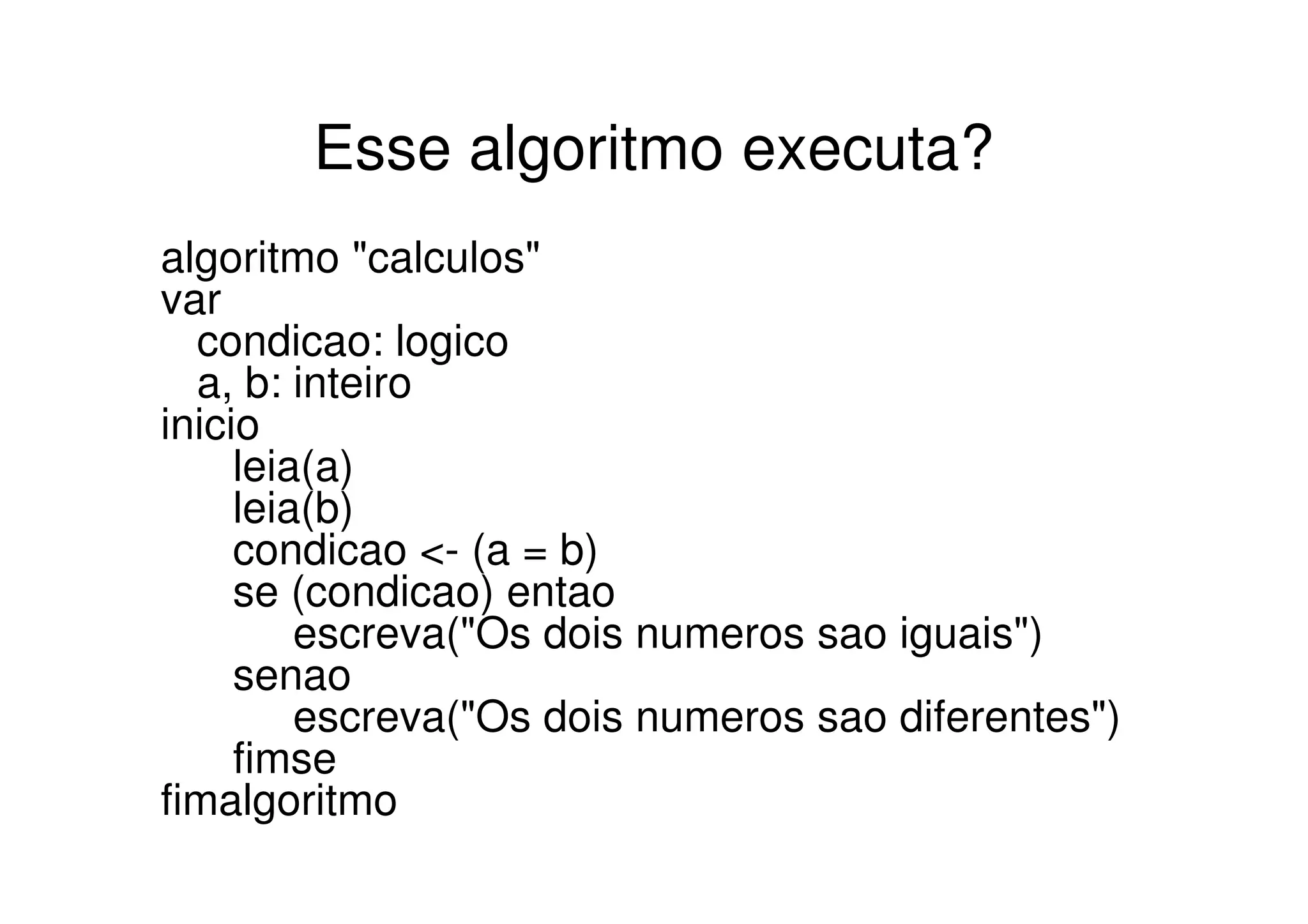 Esse algoritmo executa?
algoritmo "calculos"
var
  condicao: logico
  a, b: inteiro
inicio
     leia(a)
     leia(b)
     condicao <- (a = b)
     se (condicao) entao
         escreva("Os dois numeros sao iguais")
     senao
         escreva("Os dois numeros sao diferentes")
     fimse
fimalgoritmo
 