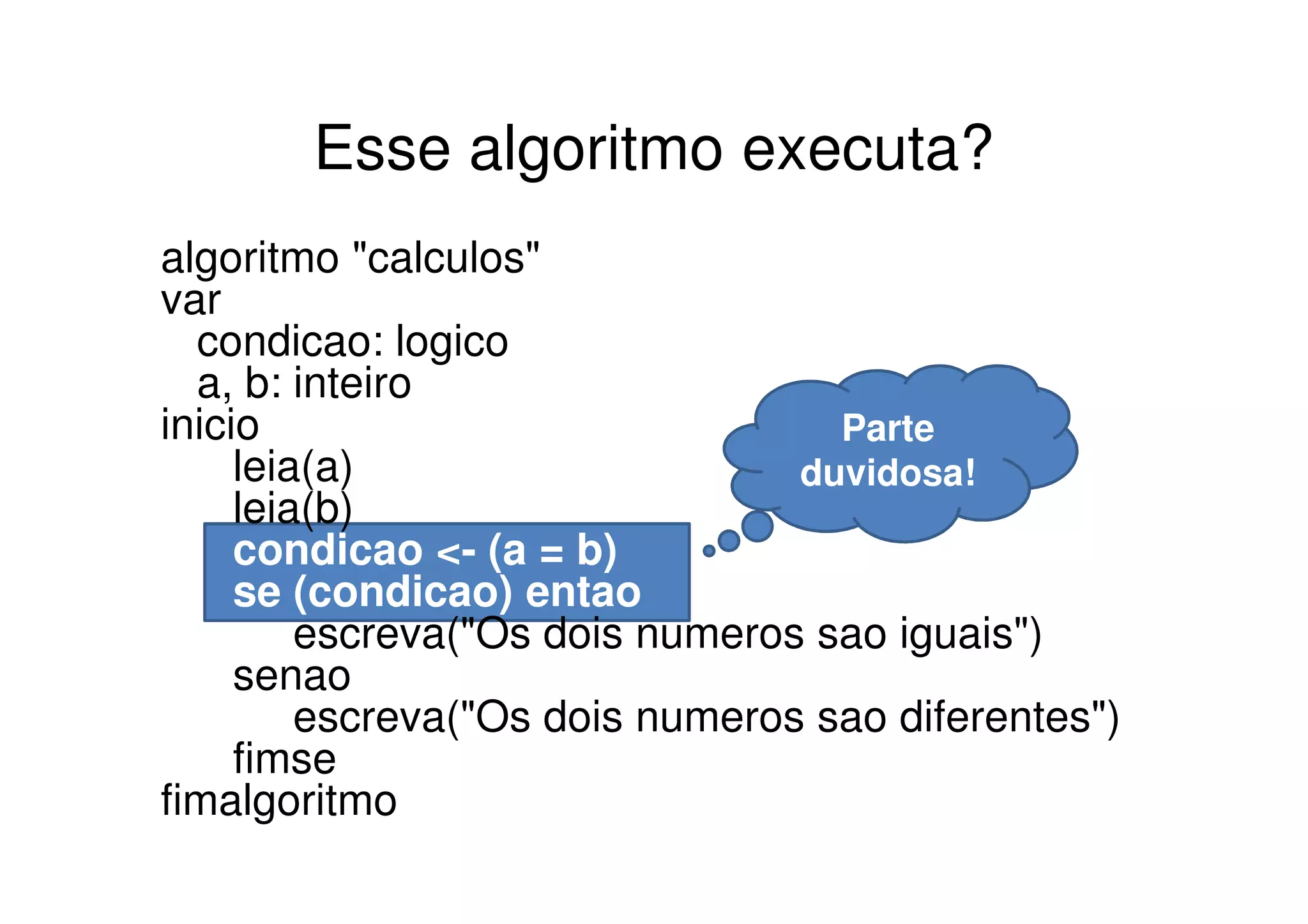 Esse algoritmo executa?
algoritmo "calculos"
var
  condicao: logico
  a, b: inteiro
inicio                             Parte
     leia(a)                     duvidosa!
     leia(b)
     condicao <- (a = b)
     se (condicao) entao
         escreva("Os dois numeros sao iguais")
     senao
         escreva("Os dois numeros sao diferentes")
     fimse
fimalgoritmo
 