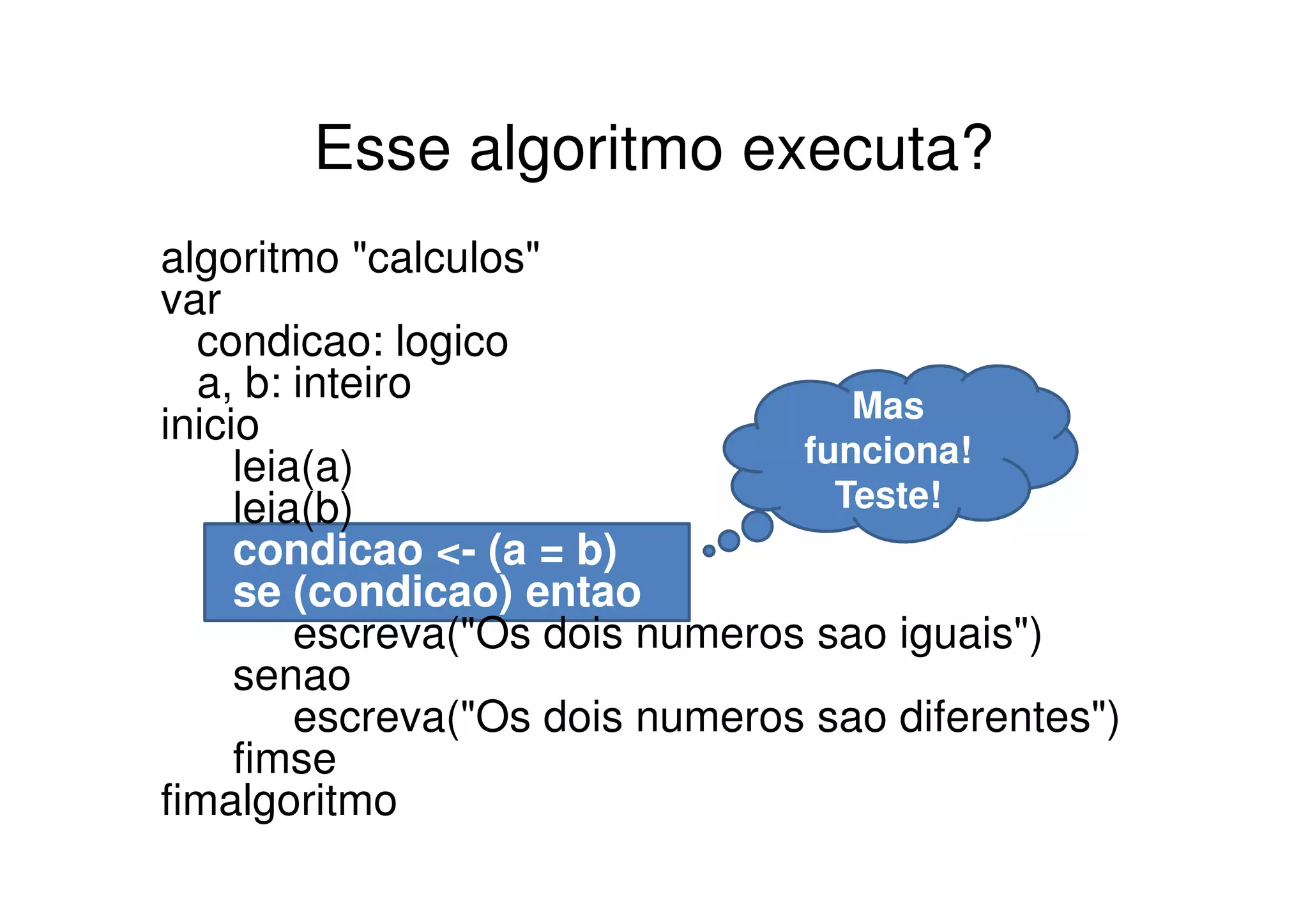 Esse algoritmo executa?
algoritmo "calculos"
var
  condicao: logico
  a, b: inteiro                     Mas
inicio
     leia(a)                     funciona!
     leia(b)                       Teste!
     condicao <- (a = b)
     se (condicao) entao
         escreva("Os dois numeros sao iguais")
     senao
         escreva("Os dois numeros sao diferentes")
     fimse
fimalgoritmo
 