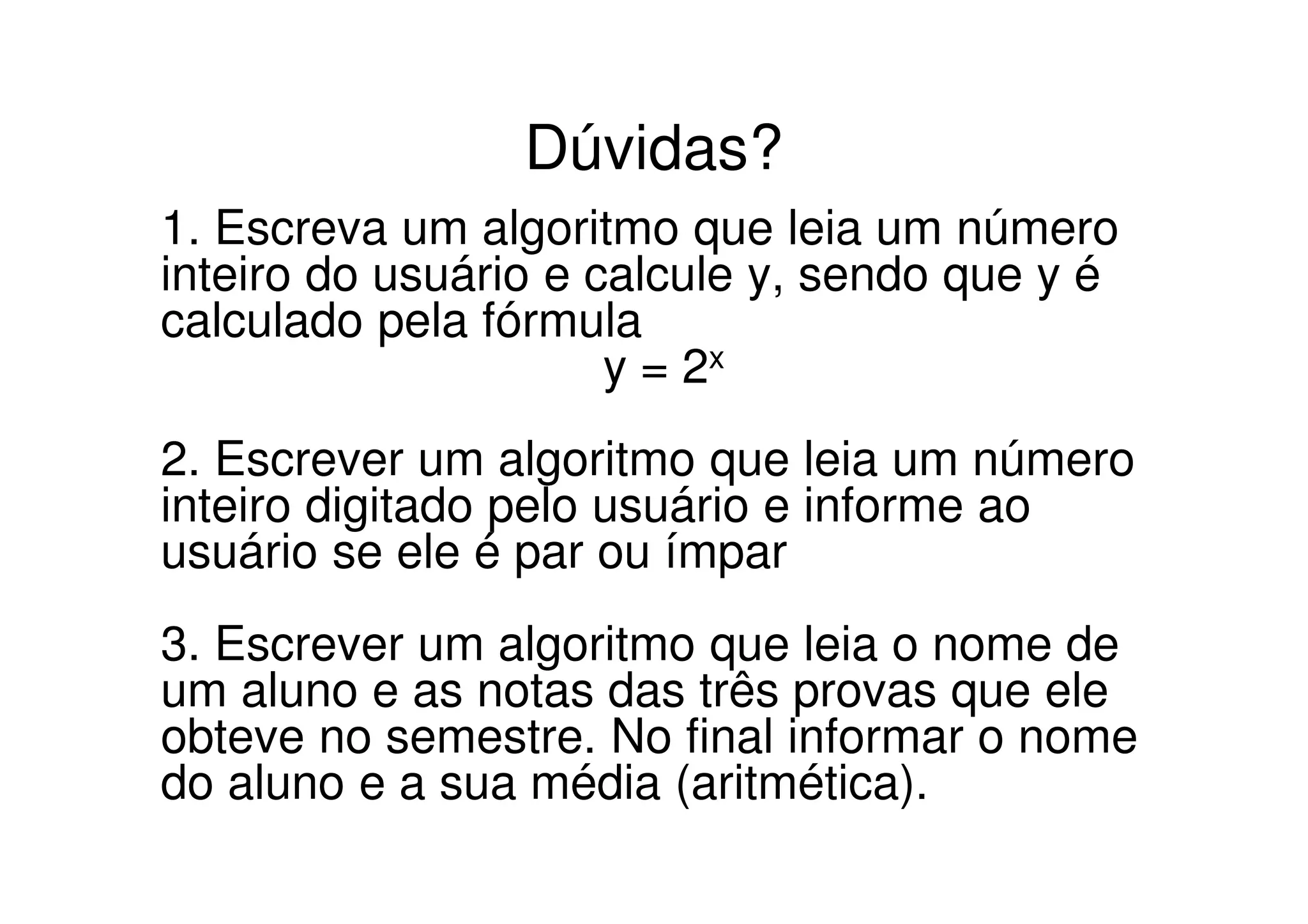 Dúvidas?
1. Escreva um algoritmo que leia um número
inteiro do usuário e calcule y, sendo que y é
calculado pela fórmula
                      y = 2x
2. Escrever um algoritmo que leia um número
inteiro digitado pelo usuário e informe ao
usuário se ele é par ou ímpar
3. Escrever um algoritmo que leia o nome de
um aluno e as notas das três provas que ele
obteve no semestre. No final informar o nome
do aluno e a sua média (aritmética).
 