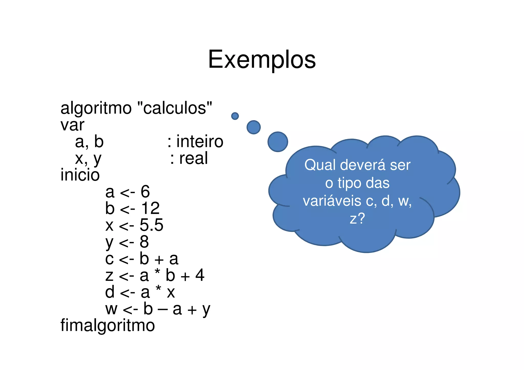 Exemplos
algoritmo "calculos"
var
  a, b          : inteiro
  x, y           : real     Qual deverá ser
inicio                          o tipo das
       a <- 6               variáveis c, d, w,
       b <- 12
       x <- 5.5                      z?
       y <- 8
       c <- b + a
       z <- a * b + 4
       d <- a * x
       w <- b – a + y
fimalgoritmo
 