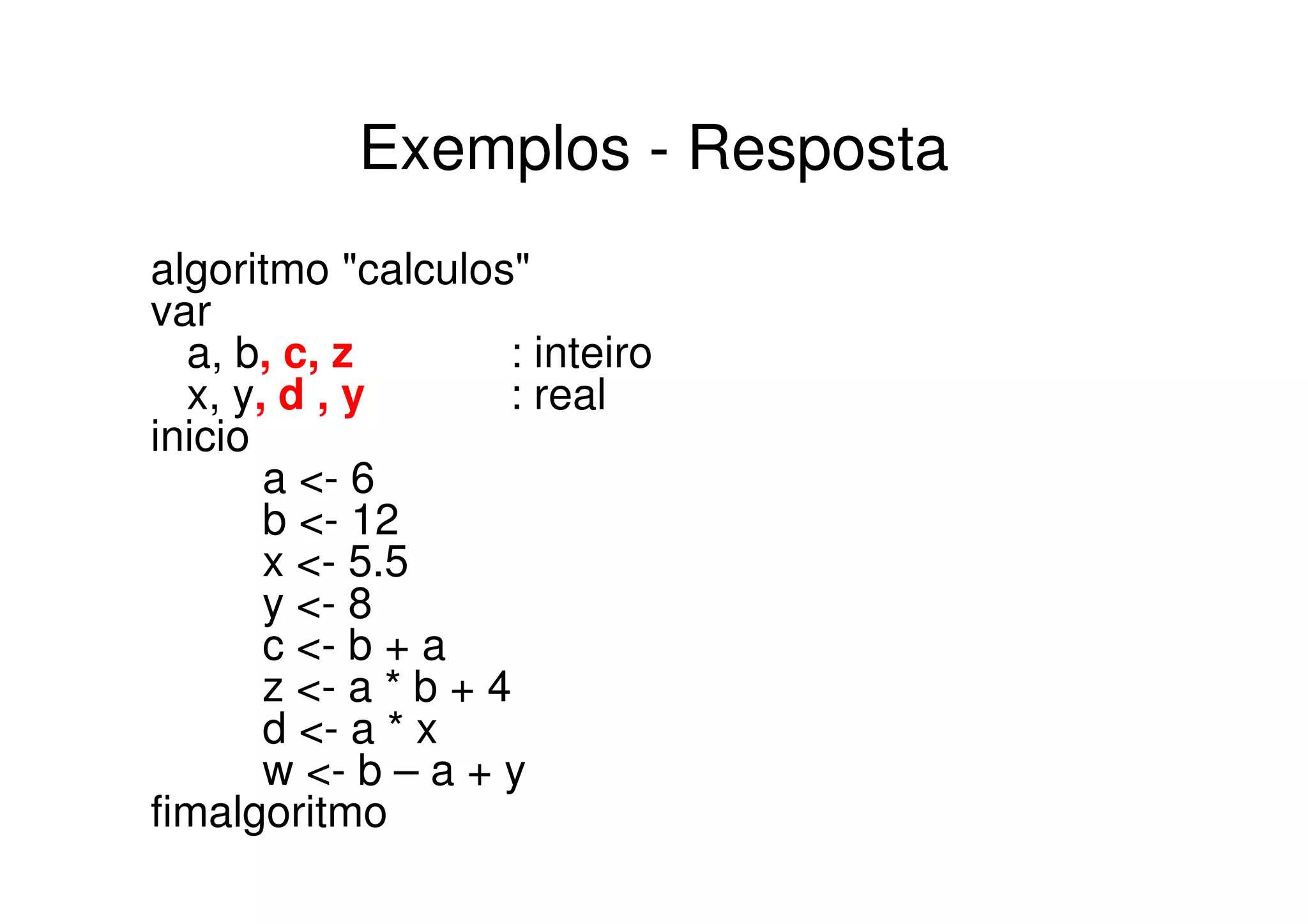 Exemplos - Resposta
algoritmo "calculos"
var
  a, b, c, z         : inteiro
  x, y, d , y        : real
inicio
       a <- 6
       b <- 12
       x <- 5.5
       y <- 8
       c <- b + a
       z <- a * b + 4
       d <- a * x
       w <- b – a + y
fimalgoritmo
 