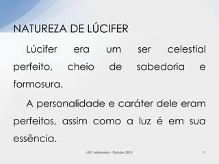 Lúcifer era um ser celestial
perfeito, cheio de sabedoria e
formosura.
A personalidade e caráter dele eram
perfeitos, assim como a luz é em sua
essência.
NATUREZA DE LÚCIFER
11I.E.P. Missionária - Outubro 2012
 