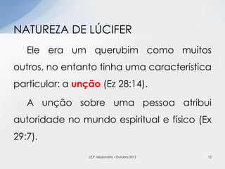 Ele era um querubim como muitos
outros, no entanto tinha uma característica
particular: a unção (Ez 28:14).
A unção sobre uma pessoa atribui
autoridade no mundo espiritual e físico (Ex
29:7).
NATUREZA DE LÚCIFER
12I.E.P. Missionária - Outubro 2012
 