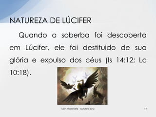Quando a soberba foi descoberta
em Lúcifer, ele foi destituido de sua
glória e expulso dos céus (Is 14:12; Lc
10:18).
NATUREZA DE LÚCIFER
14I.E.P. Missionária - Outubro 2012
 