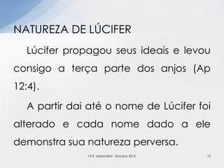 Lúcifer propagou seus ideais e levou
consigo a terça parte dos anjos (Ap
12:4).
A partir dai até o nome de Lúcifer foi
alterado e cada nome dado a ele
demonstra sua natureza perversa.
NATUREZA DE LÚCIFER
15I.E.P. Missionária - Outubro 2012
 