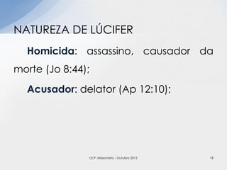 Homicida: assassino, causador da
morte (Jo 8:44);
Acusador: delator (Ap 12:10);
NATUREZA DE LÚCIFER
18I.E.P. Missionária - Outubro 2012
 