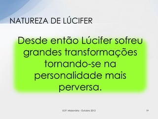 NATUREZA DE LÚCIFER
Desde então Lúcifer sofreu
grandes transformações
tornando-se na
personalidade mais
perversa.
19I.E.P. Missionária - Outubro 2012
 