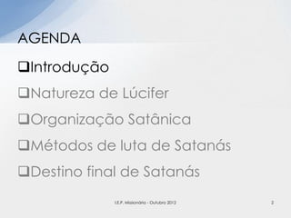 Introdução
Natureza de Lúcifer
Organização Satânica
Métodos de luta de Satanás
Destino final de Satanás
AGENDA
2I.E.P. Missionária - Outubro 2012
 