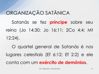 Satanás se fez príncipe sobre seu
reino (Jo 14:30; Jo 16:11; 2Co 4:4; Mt
12:24).
O quartel general de Satanás é nos
lugares celestiais (Ef 6:12; Ef 2:2) e ele
conta com um exército de demônios.
ORGANIZAÇÃO SATÂNICA
21I.E.P. Missionária - Outubro 2012
 