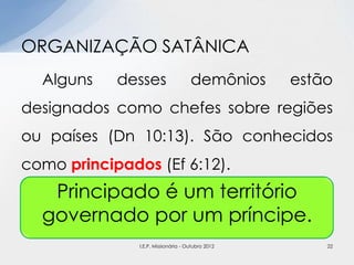 Alguns desses demônios estão
designados como chefes sobre regiões
ou países (Dn 10:13). São conhecidos
como principados (Ef 6:12).
ORGANIZAÇÃO SATÂNICA
Principado é um território
governado por um príncipe.
22I.E.P. Missionária - Outubro 2012
 