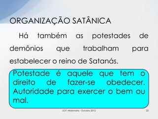 Há também as potestades de
demônios que trabalham para
estabelecer o reino de Satanás.
ORGANIZAÇÃO SATÂNICA
Potestade é aquele que tem o
direito de fazer-se obedecer.
Autoridade para exercer o bem ou
mal.
23I.E.P. Missionária - Outubro 2012
 