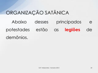 Abaixo desses principados e
potestades estão as legiões de
demônios.
ORGANIZAÇÃO SATÂNICA
24I.E.P. Missionária - Outubro 2012
 