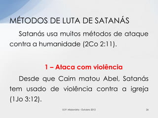 Satanás usa muitos métodos de ataque
contra a humanidade (2Co 2:11).
1 – Ataca com violência
Desde que Caim matou Abel, Satanás
tem usado de violência contra a igreja
(1Jo 3:12).
MÉTODOS DE LUTA DE SATANÁS
26I.E.P. Missionária - Outubro 2012
 