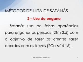 2 – Usa do engano
Satanás usa de falsas aparências
para enganar as pessoas (2Tm 3:5) com
o objetivo de fazer os crentes fazer
acordos com as trevas (2Co 6:14-16).
MÉTODOS DE LUTA DE SATANÁS
27I.E.P. Missionária - Outubro 2012
 