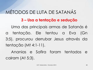 3 – Usa a tentação e sedução
Uma das principais armas de Satanás é
a tentação. Ele tentou a Eva (Gn
3:5), procurou derrubar Jesus através da
tentação (Mt 4:1-11).
Ananias e Safira foram tentados e
cairam (At 5:3).
MÉTODOS DE LUTA DE SATANÁS
28I.E.P. Missionária - Outubro 2012
 