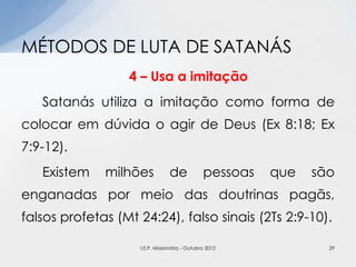 4 – Usa a imitação
Satanás utiliza a imitação como forma de
colocar em dúvida o agir de Deus (Ex 8:18; Ex
7:9-12).
Existem milhões de pessoas que são
enganadas por meio das doutrinas pagãs,
falsos profetas (Mt 24:24), falso sinais (2Ts 2:9-10).
MÉTODOS DE LUTA DE SATANÁS
29I.E.P. Missionária - Outubro 2012
 