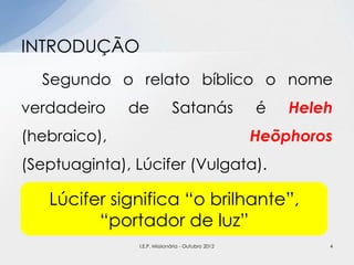 Segundo o relato bíblico o nome
verdadeiro de Satanás é Heleh
(hebraico), Heõphoros
(Septuaginta), Lúcifer (Vulgata).
INTRODUÇÃO
Lúcifer significa “o brilhante”,
“portador de luz”
4I.E.P. Missionária - Outubro 2012
 