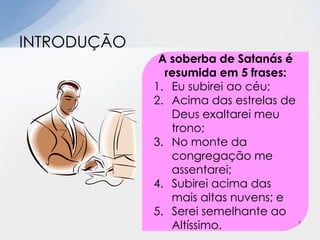 INTRODUÇÃO
A soberba de Satanás é
resumida em 5 frases:
1. Eu subirei ao céu;
2. Acima das estrelas de
Deus exaltarei meu
trono;
3. No monte da
congregação me
assentarei;
4. Subirei acima das
mais altas nuvens; e
5. Serei semelhante ao
Altíssimo. 7
 