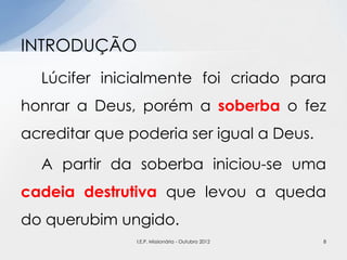 Lúcifer inicialmente foi criado para
honrar a Deus, porém a soberba o fez
acreditar que poderia ser igual a Deus.
A partir da soberba iniciou-se uma
cadeia destrutiva que levou a queda
do querubim ungido.
INTRODUÇÃO
8I.E.P. Missionária - Outubro 2012
 