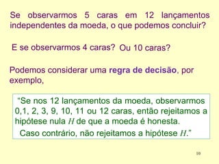 Se observarmos 5 caras em 12 lançamentos
independentes da moeda, o que podemos concluir?
E se observarmos 4 caras?
“Se nos 12 lançamentos da moeda, observarmos
0,1, 2, 3, 9, 10, 11 ou 12 caras, então rejeitamos a
hipótese nula H de que a moeda é honesta.
Caso contrário, não rejeitamos a hipótese H.”
Podemos considerar uma regra de decisão, por
exemplo,
Ou 10 caras?
10
 