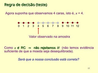 Regra de decisão (teste)
Regra de decisão (teste)
Como x
x 
 RC
RC 
 não rejeitamos
não rejeitamos H
H (não temos evidência
suficiente de que a moeda seja desequilibrada).
Será que a nossa conclusão está correta?
13
4 5 6 7 8
0 1 2 3 9 10 11 12
Valor observado na amostra
Agora suponha que observamos 4 caras, isto é, x = 4.
 
