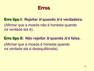 Erro tipo I:
Erro tipo I:
(Afirmar que a moeda não é honesta quando
na verdade ela é).
Erros
Erros
Rejeitar H
H quando H
H é verdadeira.
Não rejeitar H
H quando H
H é falsa.
(Afirmar que a moeda é honesta quando
na verdade ela é desequilibrada).
15
Erro tipo II:
Erro tipo II:
 