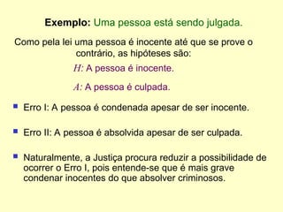 Exemplo: Uma pessoa está sendo julgada.
H: A pessoa é inocente.
A: A pessoa é culpada.
 Erro I: A pessoa é condenada apesar de ser inocente.
 Erro II: A pessoa é absolvida apesar de ser culpada.
 Naturalmente, a Justiça procura reduzir a possibilidade de
ocorrer o Erro I, pois entende-se que é mais grave
condenar inocentes do que absolver criminosos.
Como pela lei uma pessoa é inocente até que se prove o
contrário, as hipóteses são:
 