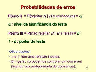 Probabilidades de erros
Probabilidades de erros
P(erro I
erro I) = P(rejeitar H
H | H
H é verdadeira) = 


 : nível de significância do teste
nível de significância do teste
17
Observações:
•  e  têm uma relação inversa.
• Em geral, só podemos controlar um dos erros
(fixando sua probabilidade de ocorrência).
P(erro II
erro II) = P(não rejeitar H
H | H
H é falsa) = 

1 - 
 : poder do teste
poder do teste
 