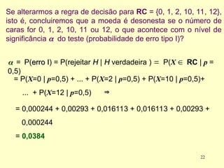 Se alterarmos a regra de decisão para RC = {0, 1, 2, 10, 11, 12},
isto é, concluiremos que a moeda é desonesta se o número de
caras for 0, 1, 2, 10, 11 ou 12, o que acontece com o nível de
significância  do teste (probabilidade de erro tipo I)?

=P(erro I
erro I) = P(rejeitar H
H | H
H verdadeira ) P(X RC | p =
0,5)
= P(X=0 | p=0,5) + ... + P(X=2 | p=0,5) + P(X=10 | p=0,5)+
... + P(X=12 | p=0,5)
= 0,000244 + 0,00293 + 0,016113 + 0,016113 + 0,00293 +
0,000244
= 0,0384


22
 