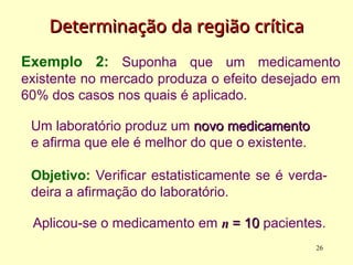 Exemplo 2: Suponha que um medicamento
existente no mercado produza o efeito desejado em
60% dos casos nos quais é aplicado.
Um laboratório produz um novo medicamento
novo medicamento
e afirma que ele é melhor do que o existente.
Objetivo: Verificar estatisticamente se é verda-
deira a afirmação do laboratório.
Determinação da
Determinação da região
região c
crítica
rítica
Aplicou-se o medicamento em n
n = 10
= 10 pacientes.
26
 